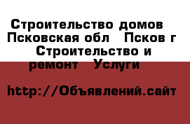 Строительство домов - Псковская обл., Псков г. Строительство и ремонт » Услуги   